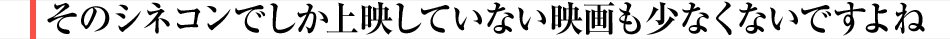 そのシネコンでしか上映していない映画も少なくないですよね