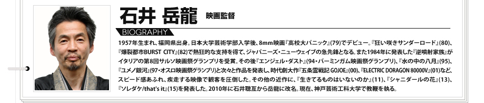 
							石井岳龍　映画監督 1957年生まれ、福岡県出身。日本大学芸術学部入学後、8mm映画『高校大パニック』(79)でデビュー。『狂い咲きサンダーロード』(80)、『爆裂都市BURST CITY』(82)で熱狂的な支持を得て、ジャパニーズ・ニューウェイブの急先鋒となる。また1984年に発表した『逆噴射家族』がイタリアの第8回サルソ映画祭グランプリを受賞。その後『エンジェル・ダスト』(94・バーミンガム映画祭グランプリ)、『水の中の八月』(95)、『ユメノ銀河』(97・オスロ映画祭グランプリ)と次々と作品を発表し、時代劇大作『五条霊戦記 GOJOE』(00)、『ELECTRIC DORAGON 80000V』(01)など、スピード感あふれ、疾走する映像で観客を圧倒した。その他の近作に、『生きてるものはいないのか』(11)、『シャニダールの花』(13)、『ソレダケ/that's it』(15)を発表した。2010年に石井聰亙から岳龍に改名。現在、神戸芸術工科大学で教鞭を執る。