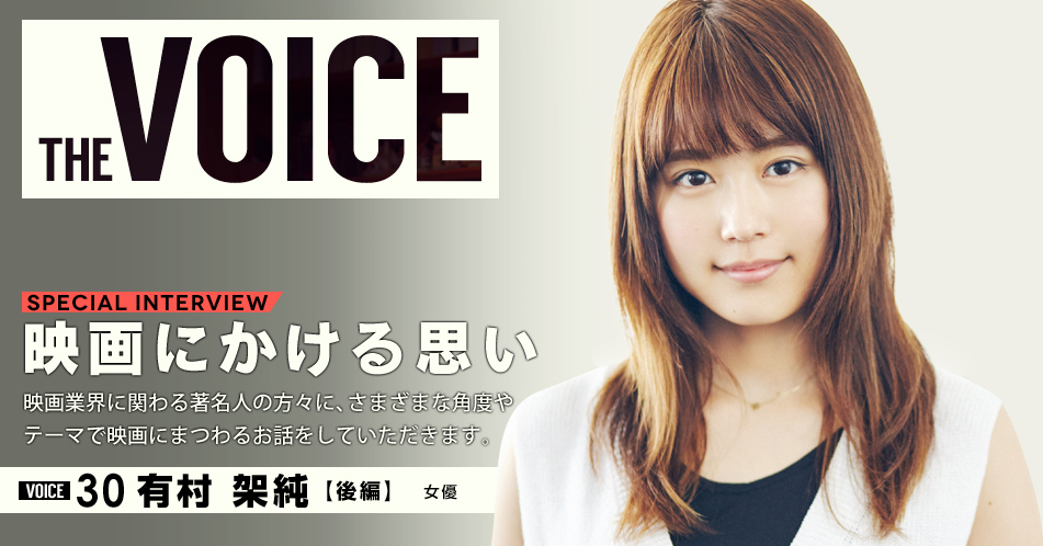 THE VOICE｜special interview：「映画にかける思い」映画業界に関わる著名人の方々に、さまざまな角度やテーマで映画にまつわるお話をしていただきます。／VOICE30 女優 有村架純【後編】