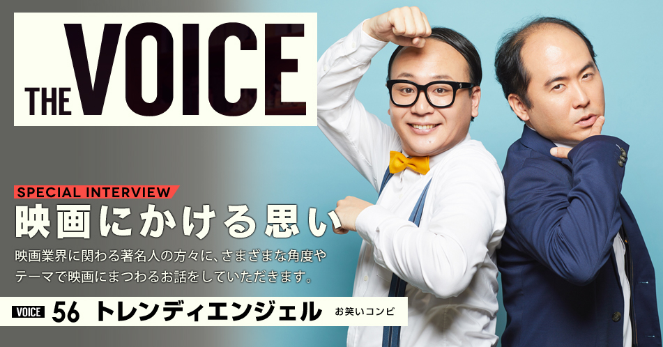 THE VOICE｜special interview：「映画にかける思い」映画業界に関わる著名人の方々に、さまざまな角度やテーマで映画にまつわるお話をしていただきます。／VOICE56 お笑いコンビ トレンディエンジェル