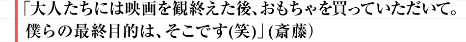 「大人たちには映画を観終えた後、おもちゃを買っていただいて。僕らの最終目的は、そこです(笑)」 (斎藤）

