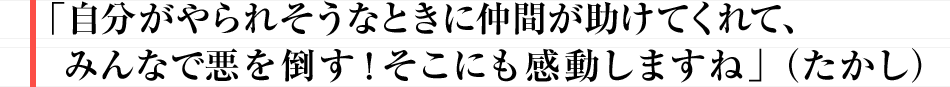 「自分がやられそうなときに仲間が助けてくれて、みんなで悪を倒す！
						そこにも感動しますね」（たかし）