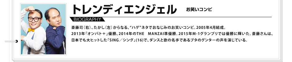 トレンディエンジェル
						斎藤司（右）、たかし（左）からなる、“ハゲ”ネタでおなじみのお笑いコンビ。2005年4月結成。2013年「オンバト＋」優勝、
						2014年のTHE MANZAI準優勝。2015年M-1グランプリでは優勝に輝いた。斎藤さんは、日本でも大ヒットした「SING／シング」(16)で、
						ダンスと歌の名手であるブタのグンターの声を演じている。