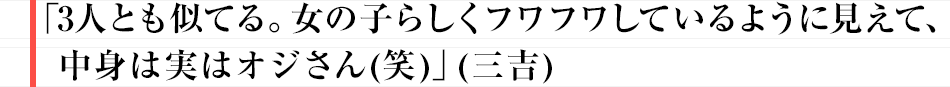 「3人とも似てる。女の子らしくフワフワしているように見えて、中身は実はオジさん(笑)」（三吉）