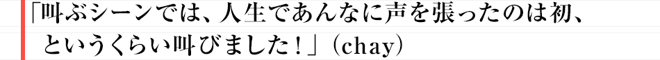 「叫ぶシーンでは、人生であんなに声を張ったのは初、というくらい叫びました！」（chay）