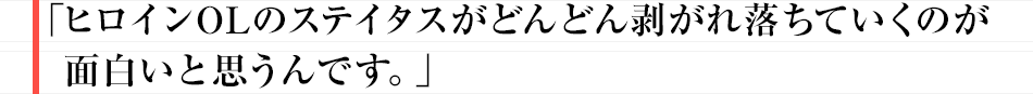 「ヒロインOLのステイタスがどんどん剥がれ落ちていくのが面白いと思うんです。」