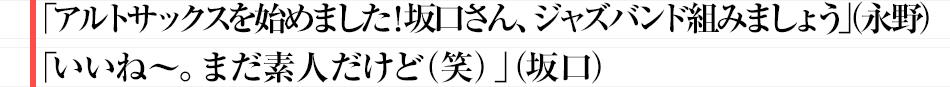 「アルトサックスを始めました！坂口さん、ジャズバンド組みましょう」（永野）「いいね～。まだ素人だけど(笑)」（坂口）