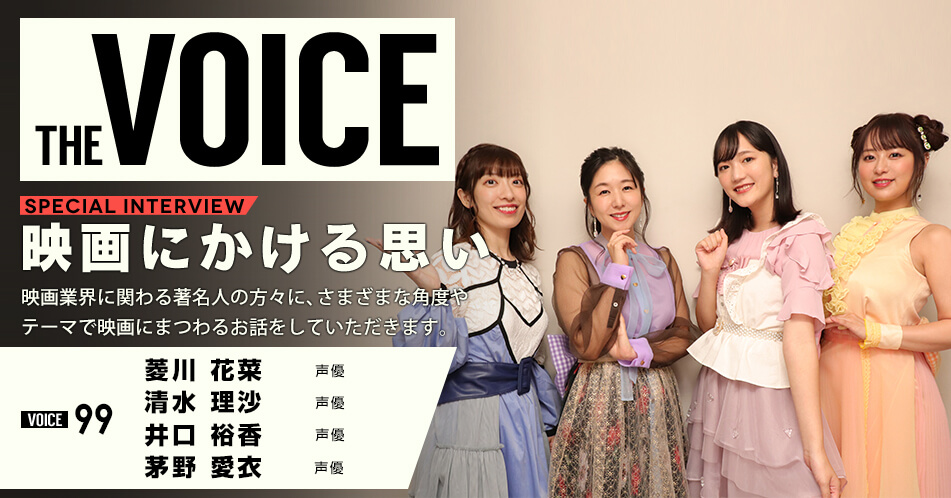 THE VOICE｜special interview：「映画にかける思い」映画業界に関わる著名人の方々に、さまざまな角度やテーマで映画にまつわるお話をしていただきます。／VOICE99 声優 菱川花菜 清水理沙 井口裕香 茅野愛衣